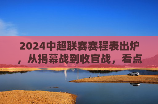 2024中超联赛赛程表出炉,从揭幕战到收官战,看点全解析,2024中超赛程出炉,揭幕战到收官战看点全解析