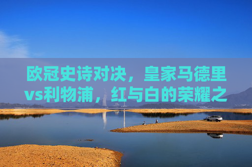 欧冠史诗对决,皇家马德里vs利物浦,红与白的荣耀之战,欧冠史诗对决,皇马利物浦红白荣耀之战