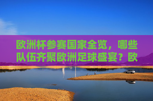 欧洲杯参赛国家全览，哪些队伍齐聚欧洲足球盛宴？欧洲杯参赛国家全览，齐聚足球盛宴的队伍