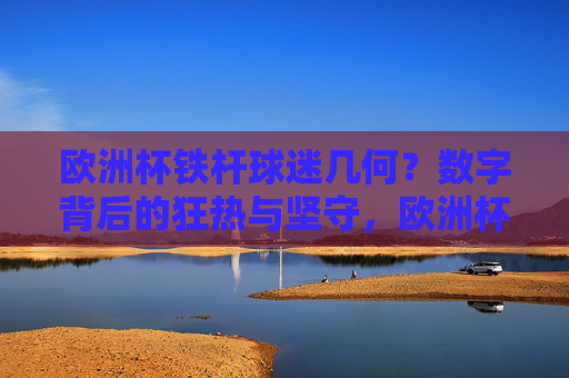 欧洲杯铁杆球迷几何?数字背后的狂热与坚守,欧洲杯铁杆球迷几何?数字背后的狂热与坚守