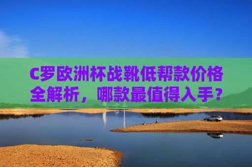 C罗欧洲杯战靴低帮款价格全解析，哪款最值得入手？C罗欧洲杯低帮战靴价格全解析，哪款最值得入手？
