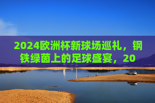 2024欧洲杯新球场巡礼，钢铁绿茵上的足球盛宴，2024欧洲杯新球场巡礼，钢铁绿茵足球盛宴