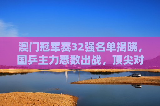 澳门冠军赛32强名单揭晓,国乒主力悉数出战,顶尖对决一触即发,澳门冠军赛32强名单揭晓 国乒主力悉数出战顶尖对决一触即发