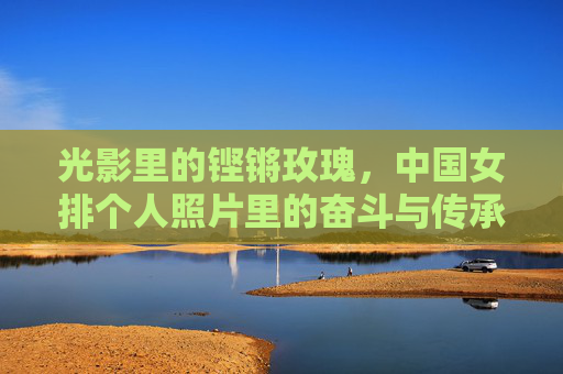 光影里的铿锵玫瑰,中国女排个人照片里的奋斗与传承,光影里的铿锵玫瑰,女排个人照片的奋斗与传承