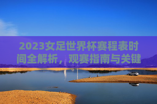 2023女足世界杯赛程表时间全解析,观赛指南与关键赛点一览