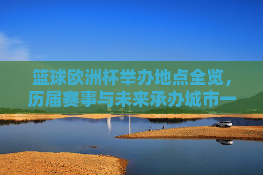 篮球欧洲杯举办地点全览，历届赛事与未来承办城市一览，篮球欧洲杯举办地点全览，历届赛事与未来承办城市一览