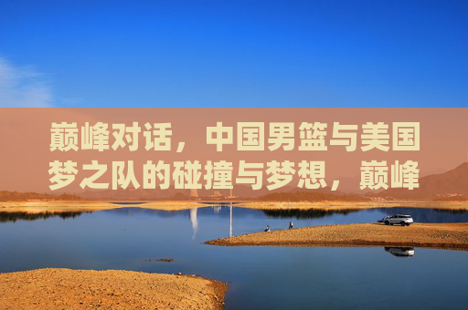 巅峰对话，中国男篮与美国梦之队的碰撞与梦想，巅峰对话，中国男篮与美国梦之队的碰撞与梦想