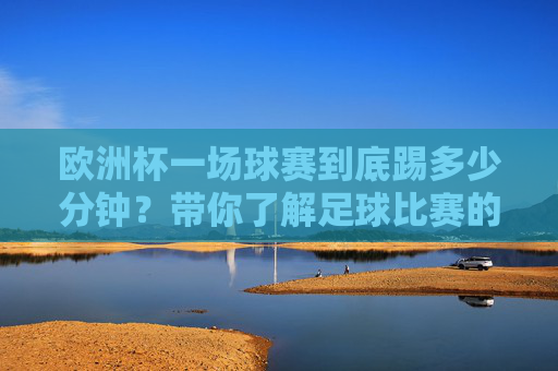 欧洲杯一场球赛到底踢多少分钟？带你了解足球比赛的时间规则，欧洲杯比赛时间规则，一场到底踢多少分钟？