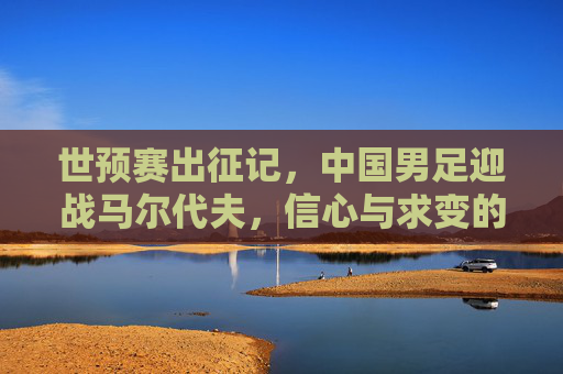 世预赛出征记，中国男足迎战马尔代夫，信心与求变的赛场答卷，世预赛，中国男足信心求变迎战马尔代夫