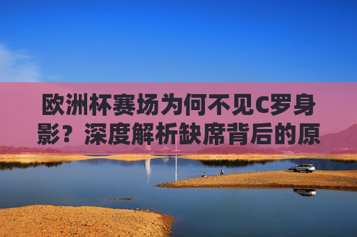 欧洲杯赛场为何不见C罗身影？深度解析缺席背后的原因，欧洲杯C罗缺席原因解析
