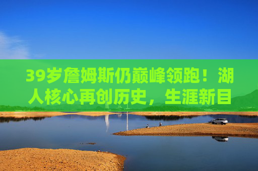 39岁詹姆斯仍巅峰领跑!湖人核心再创历史,生涯新目标曝光,39岁詹姆斯巅峰领跑再创历史 生涯新目标曝光