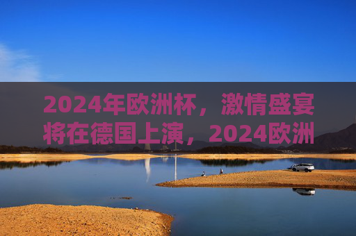 2024年欧洲杯,激情盛宴将在德国上演,2024欧洲杯激情盛宴德国上演