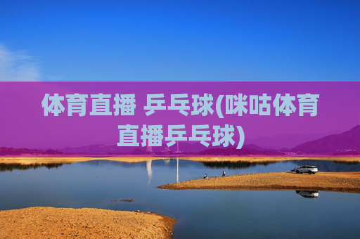 体育直播 乒乓球(咪咕体育直播乒乓球)