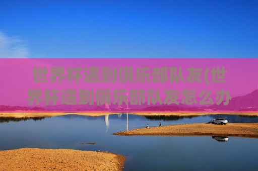 世界杯遇到俱乐部队友(世界杯遇到俱乐部队友怎么办)