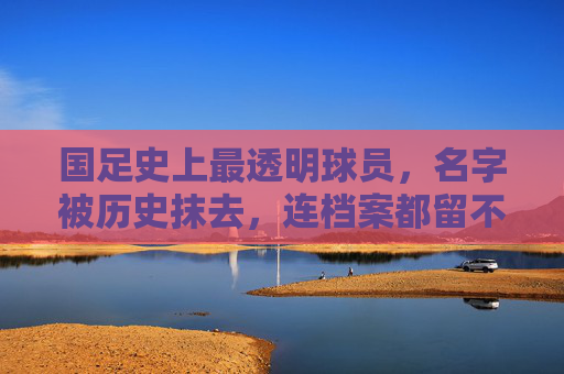 国足史上最透明球员，名字被历史抹去，连档案都留不下痕迹，国足透明人，名字档案皆被历史抹去