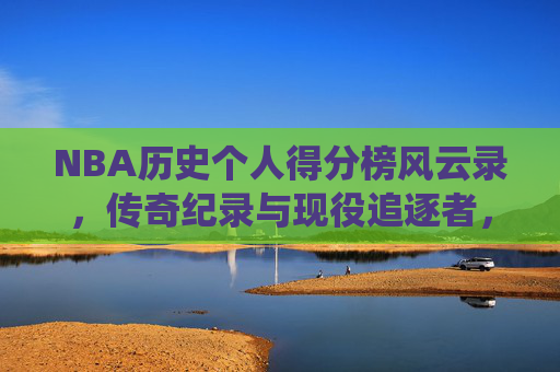 NBA历史个人得分榜风云录，传奇纪录与现役追逐者，NBA历史个人得分榜风云录，传奇纪录与现役追逐者