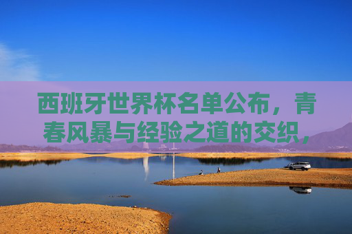 西班牙世界杯名单公布,青春风暴与经验之道的交织,斗牛士剑指新高度,斗牛士名单公布,青春风暴与经验交织,剑指世界杯新高度