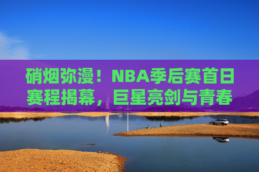 硝烟弥漫！NBA季后赛首日赛程揭幕，巨星亮剑与青春风暴的碰撞，硝烟弥漫！NBA季后赛首日巨星亮剑战青春风暴