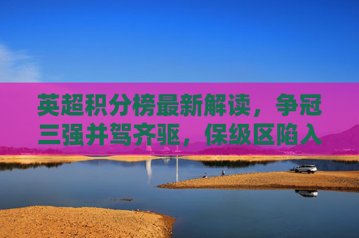 英超积分榜最新解读,争冠三强并驾齐驱,保级区陷入死亡之组,英超积分榜最新解读,争冠三强并驾齐驱,保级区陷死亡之组