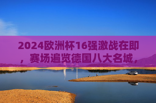 2024欧洲杯16强激战在即,赛场遍览德国八大名城,见证强队逐鹿