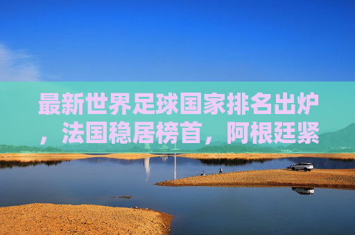 最新世界足球国家排名出炉,法国稳居榜首,阿根廷紧随其后,多队位置生变,最新世界足球国家排名,法国榜首阿根廷第二 多队位置生变