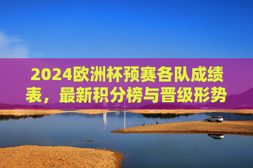 2024欧洲杯预赛各队成绩表，最新积分榜与晋级形势分析，2024欧洲杯预赛最新积分榜与成绩表及晋级形势分析
