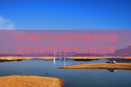 世界杯乒乓球赛直播时间表最新(世界杯乒乓球赛直播时间表最新消息)世界杯乒乓球赛最新直播时间表