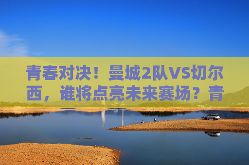 青春对决！曼城2队VS切尔西，谁将点亮未来赛场？青春对决！曼城2队VS切尔西，谁将点亮未来赛场？