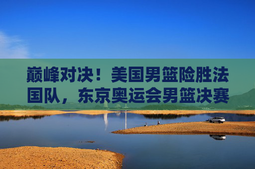 巅峰对决!美国男篮险胜法国队,东京奥运会男篮决赛再夺金,巅峰对决!美国男篮险胜法国队,东京奥运会男篮决赛再夺金