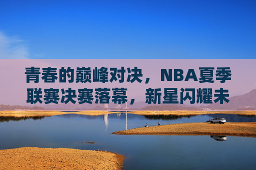 青春的巅峰对决,NBA夏季联赛决赛落幕,新星闪耀未来可期,NBA夏联决赛落幕,青春巅峰对决新星闪耀未来可期
