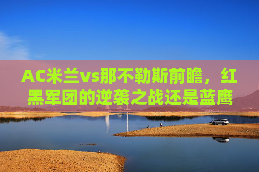 AC米兰vs那不勒斯前瞻，红黑军团的逆袭之战还是蓝鹰的强势延续？AC米兰vs那不勒斯前瞻，红黑逆袭战还是蓝鹰强势延续？