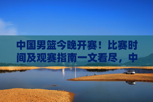 中国男篮今晚开赛！比赛时间及观赛指南一文看尽，中国男篮今晚开赛，比赛时间及观赛指南一文看尽