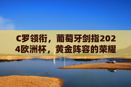C罗领衔,葡萄牙剑指2024欧洲杯,黄金阵容的荣耀与梦想,C罗领衔葡萄牙黄金阵容,剑指2024欧洲杯荣耀与梦想
