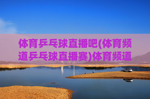 体育乒乓球直播吧(体育频道乒乓球直播赛)体育频道乒乓球直播赛