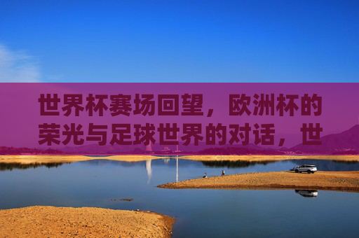 世界杯赛场回望，欧洲杯的荣光与足球世界的对话，世界杯回望与欧洲杯荣光，足球世界的对话