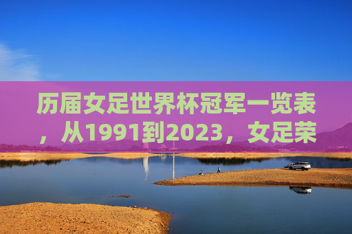 历届女足世界杯冠军一览表,从1991到2023,女足荣耀之路