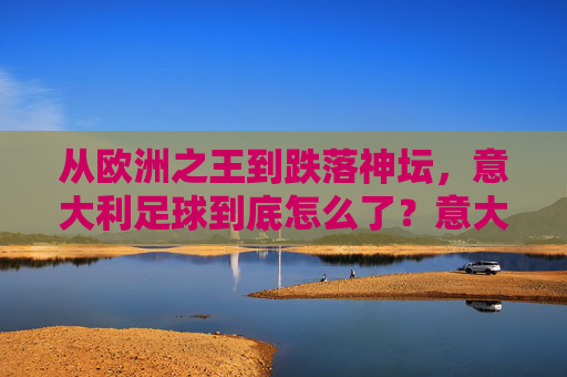 从欧洲之王到跌落神坛，意大利足球到底怎么了？意大利足球，从欧洲之王到跌落神坛，问题出在哪？