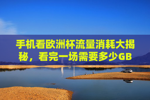 手机看欧洲杯流量消耗大揭秘，看完一场需要多少GB？手机看欧洲杯流量消耗揭秘，一场多少GB？