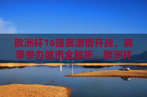 欧洲杯16强赛激情开战,赛事举办城市全解析,欧洲杯16强赛激情开战,赛事举办城市全解析