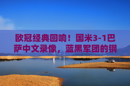 欧冠经典回响！国米3-1巴萨中文录像，蓝黑军团的钢铁防线与诺坎普救赎之战，欧冠经典，国米3-1巴萨，钢铁防线铸就诺坎普救赎之战