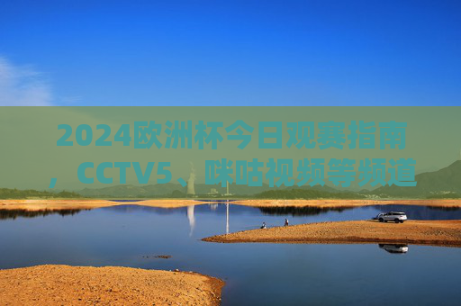 2024欧洲杯今日观赛指南，CCTV5、咪咕视频等频道/平台全解析，2024欧洲杯今日观赛指南，CCTV5、咪咕视频等平台全解析