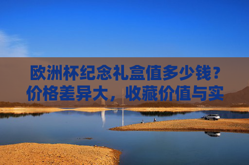欧洲杯纪念礼盒值多少钱?价格差异大,收藏价值与实用需求如何取舍?