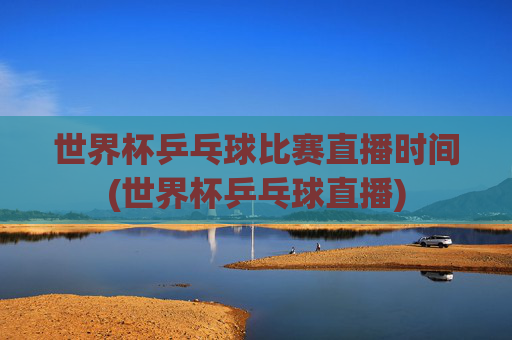 世界杯乒乓球比赛直播时间(世界杯乒乓球直播)