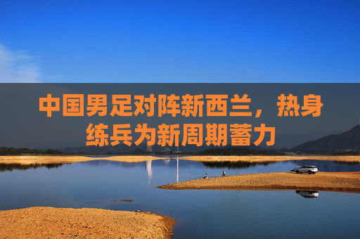 中国男足对阵新西兰,热身练兵为新周期蓄力