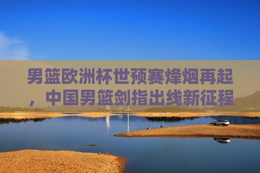 男篮欧洲杯世预赛烽烟再起，中国男篮剑指出线新征程，男篮欧洲杯世预烽烟再起，中国男篮剑指出线新征程