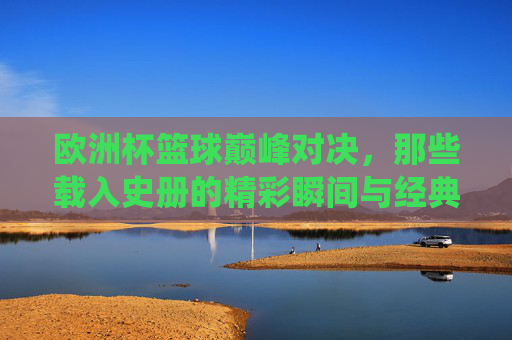 欧洲杯篮球巅峰对决，那些载入史册的精彩瞬间与经典战役，欧洲杯篮球巅峰对决，载入史册的精彩瞬间与经典战役