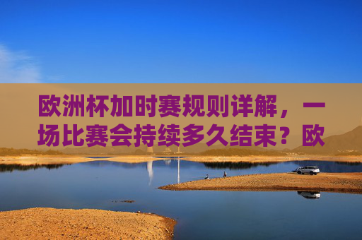 欧洲杯加时赛规则详解,一场比赛会持续多久结束?欧洲杯加时赛规则详解,比赛持续时间与结束方式