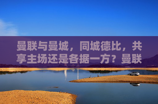 曼联与曼城，同城德比，共享主场还是各据一方？曼联曼城同城德比，共享主场还是各据一处？