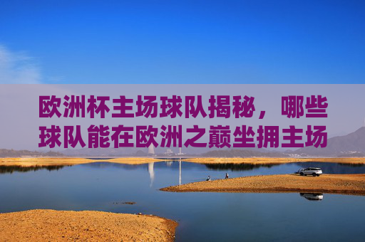 欧洲杯主场球队揭秘,哪些球队能在欧洲之巅坐拥主场?欧洲杯主场球队揭秘,哪些球队能坐拥欧洲之巅主场?