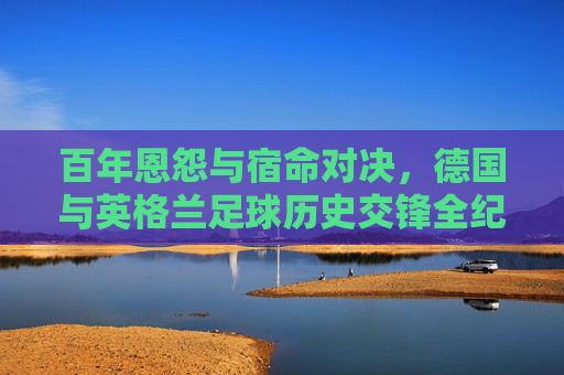 百年恩怨与宿命对决,德国与英格兰足球历史交锋全纪实,百年恩怨宿命对决,德国英格兰足球历史交锋全纪实